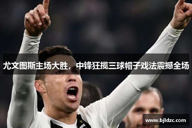 尤文图斯主场大胜,中锋狂揽三球帽子戏法震撼全场
