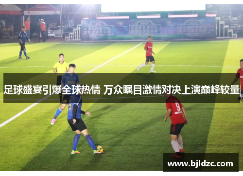 足球盛宴引爆全球热情 万众瞩目激情对决上演巅峰较量